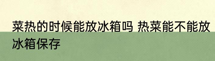 菜热的时候能放冰箱吗 热菜能不能放冰箱保存