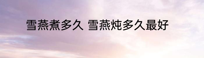 雪燕煮多久 雪燕炖多久最好