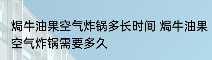 焗牛油果空气炸锅多长时间 焗牛油果空气炸锅需要多久