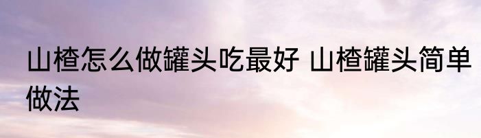山楂怎么做罐头吃最好 山楂罐头简单做法