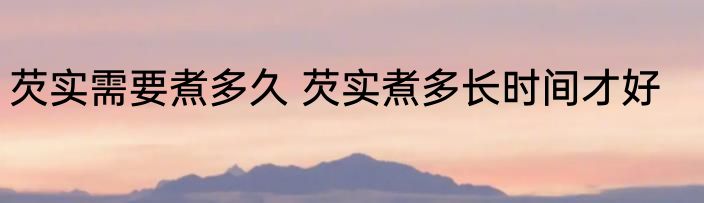 芡实需要煮多久 芡实煮多长时间才好
