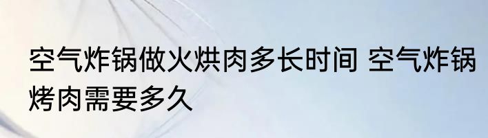 空气炸锅做火烘肉多长时间 空气炸锅烤肉需要多久