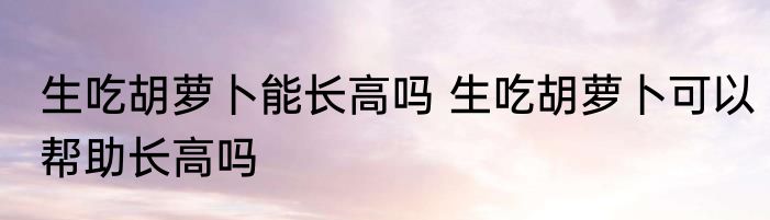 生吃胡萝卜能长高吗 生吃胡萝卜可以帮助长高吗