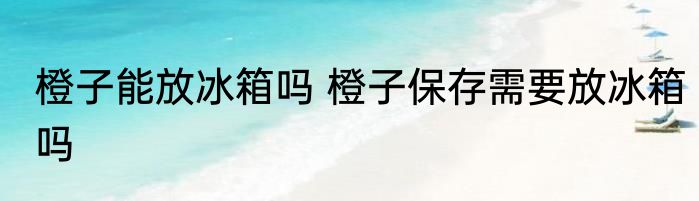 橙子能放冰箱吗 橙子保存需要放冰箱吗