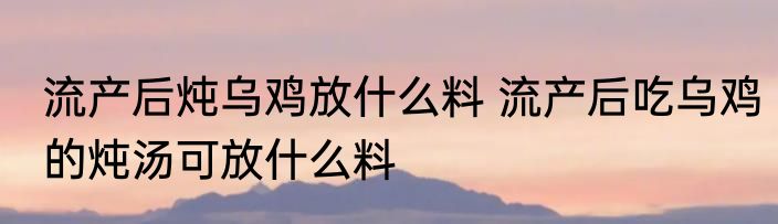 流产后炖乌鸡放什么料 流产后吃乌鸡的炖汤可放什么料
