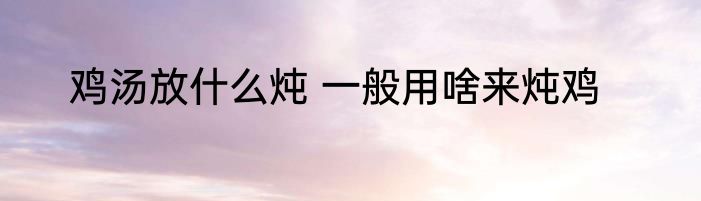 鸡汤放什么炖 一般用啥来炖鸡