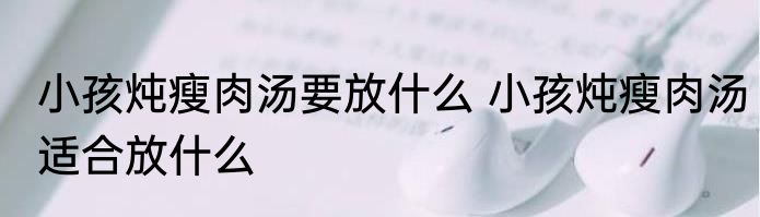 小孩炖瘦肉汤要放什么 小孩炖瘦肉汤适合放什么