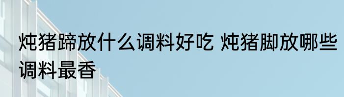 炖猪蹄放什么调料好吃 炖猪脚放哪些调料最香