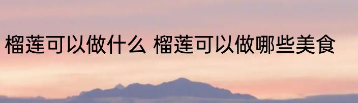 榴莲可以做什么 榴莲可以做哪些美食