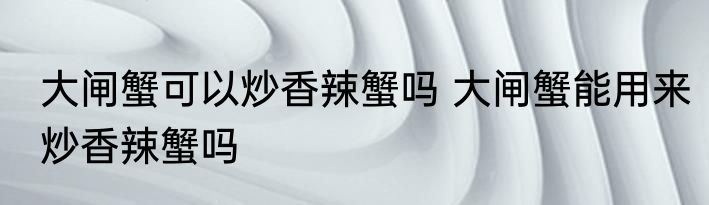 大闸蟹可以炒香辣蟹吗 大闸蟹能用来炒香辣蟹吗
