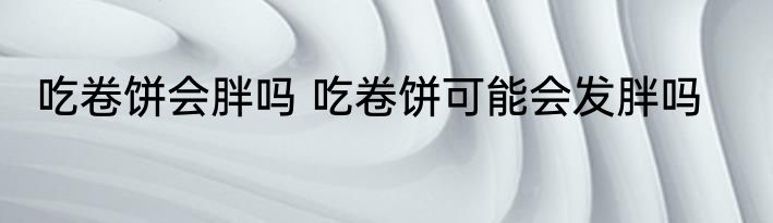 吃卷饼会胖吗 吃卷饼可能会发胖吗