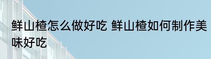 鲜山楂怎么做好吃 鲜山楂如何制作美味好吃