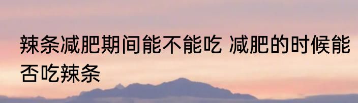 辣条减肥期间能不能吃 减肥的时候能否吃辣条