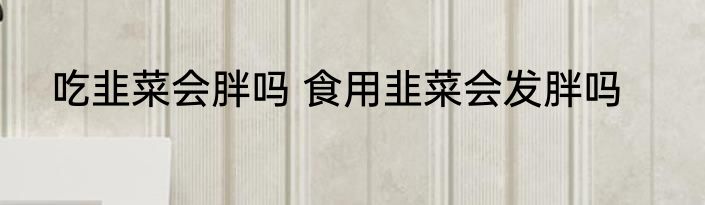 吃韭菜会胖吗 食用韭菜会发胖吗