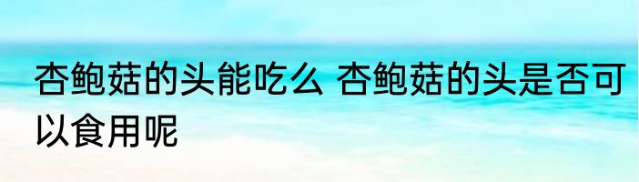 杏鲍菇的头能吃么 杏鲍菇的头是否可以食用呢