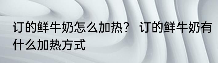 订的鲜牛奶怎么加热？ 订的鲜牛奶有什么加热方式
