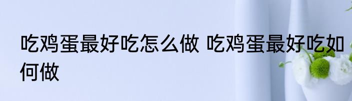 吃鸡蛋最好吃怎么做 吃鸡蛋最好吃如何做