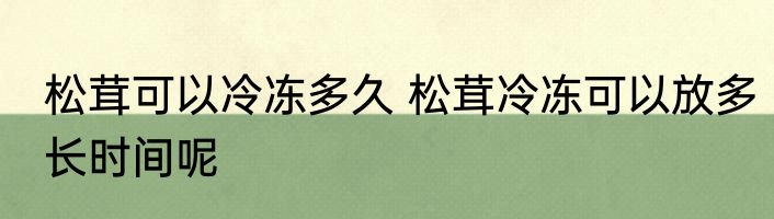 松茸可以冷冻多久 松茸冷冻可以放多长时间呢