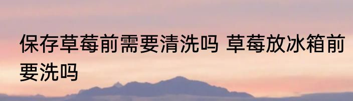 保存草莓前需要清洗吗 草莓放冰箱前要洗吗