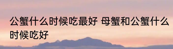 公蟹什么时候吃最好 母蟹和公蟹什么时候吃好