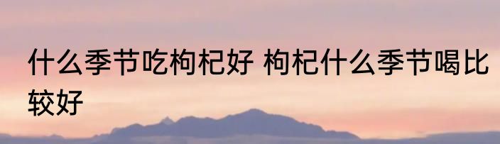 什么季节吃枸杞好 枸杞什么季节喝比较好
