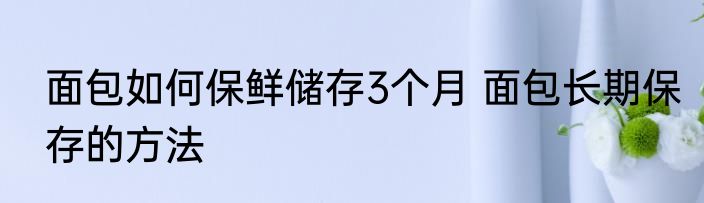 面包如何保鲜储存3个月 面包长期保存的方法