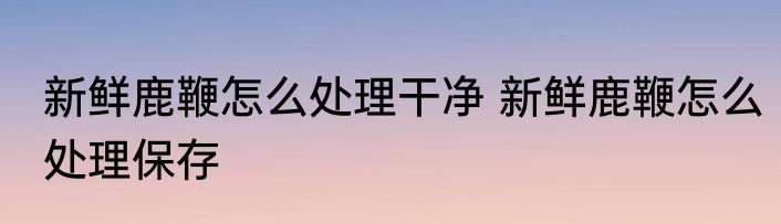 新鲜鹿鞭怎么处理干净 新鲜鹿鞭怎么处理保存