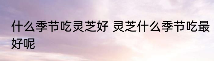 什么季节吃灵芝好 灵芝什么季节吃最好呢