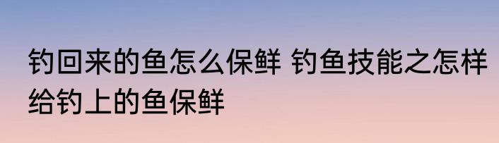 钓回来的鱼怎么保鲜 钓鱼技能之怎样给钓上的鱼保鲜