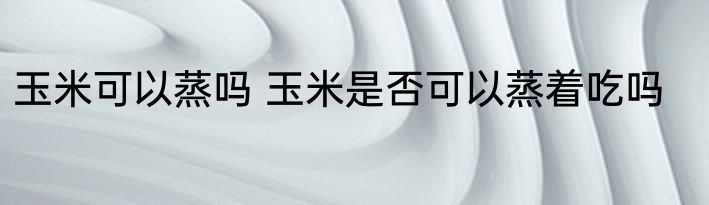玉米可以蒸吗 玉米是否可以蒸着吃吗