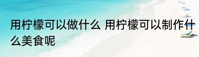 用柠檬可以做什么 用柠檬可以制作什么美食呢
