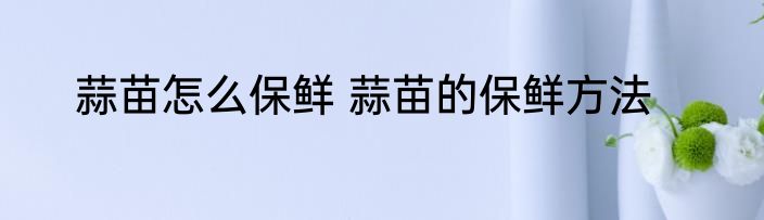 蒜苗怎么保鲜 蒜苗的保鲜方法