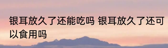 银耳放久了还能吃吗 银耳放久了还可以食用吗