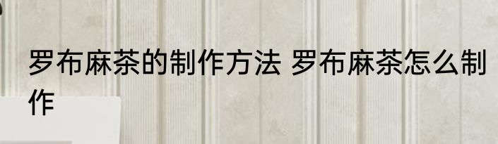 罗布麻茶的制作方法 罗布麻茶怎么制作
