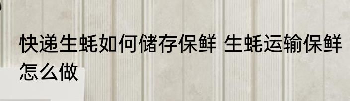 快递生蚝如何储存保鲜 生蚝运输保鲜怎么做