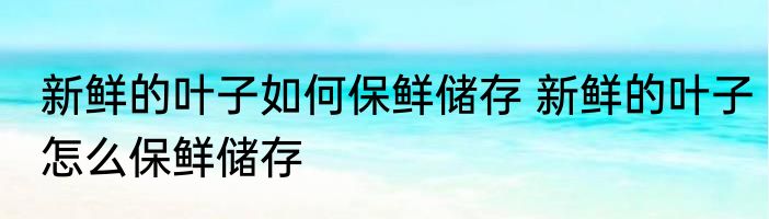 新鲜的叶子如何保鲜储存 新鲜的叶子怎么保鲜储存