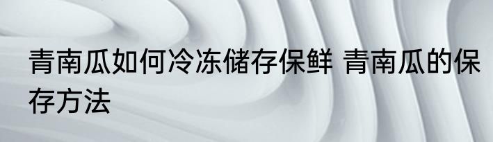 青南瓜如何冷冻储存保鲜 青南瓜的保存方法