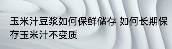 玉米汁豆浆如何保鲜储存 如何长期保存玉米汁不变质