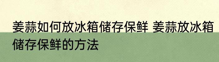 姜蒜如何放冰箱储存保鲜 姜蒜放冰箱储存保鲜的方法