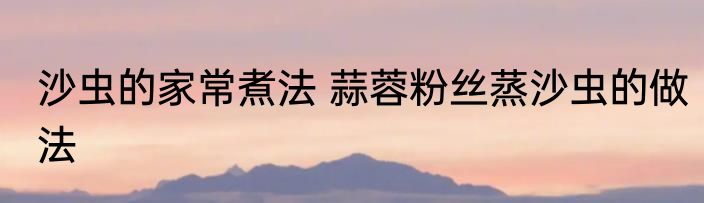 沙虫的家常煮法 蒜蓉粉丝蒸沙虫的做法