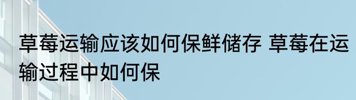 草莓运输应该如何保鲜储存 草莓在运输过程中如何保