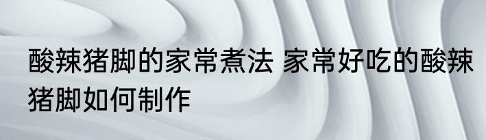 酸辣猪脚的家常煮法 家常好吃的酸辣猪脚如何制作