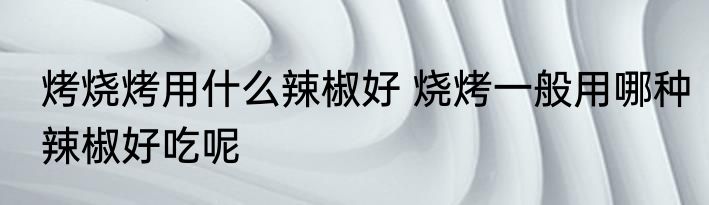 烤烧烤用什么辣椒好 烧烤一般用哪种辣椒好吃呢