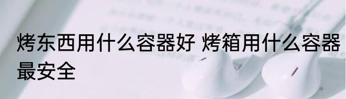 烤东西用什么容器好 烤箱用什么容器最安全
