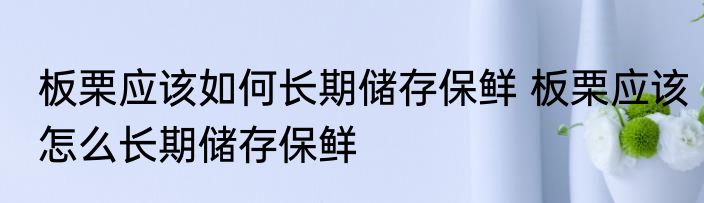 板栗应该如何长期储存保鲜 板栗应该怎么长期储存保鲜