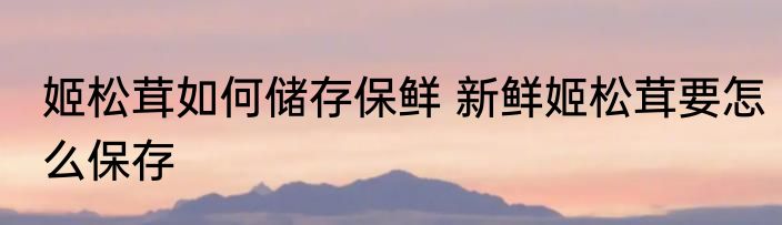 姬松茸如何储存保鲜 新鲜姬松茸要怎么保存