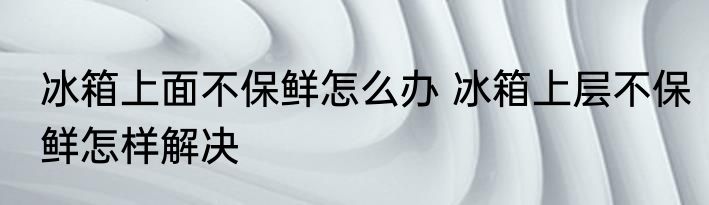 冰箱上面不保鲜怎么办 冰箱上层不保鲜怎样解决