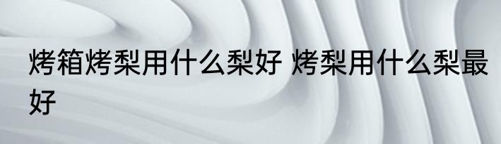 烤箱烤梨用什么梨好 烤梨用什么梨最好