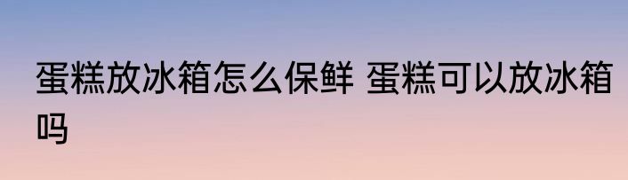 蛋糕放冰箱怎么保鲜 蛋糕可以放冰箱吗