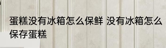 蛋糕没有冰箱怎么保鲜 没有冰箱怎么保存蛋糕